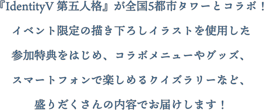 「IdentityV 第五人格」が全国5都市タワーとコラボ！イベント限定の描き下ろしイラストを使用した参加特典をはじめ、コラボメニューやグッズ、スマートフォンで楽しめるクイズラリーなど、盛りだくさんの内容でお届けします！